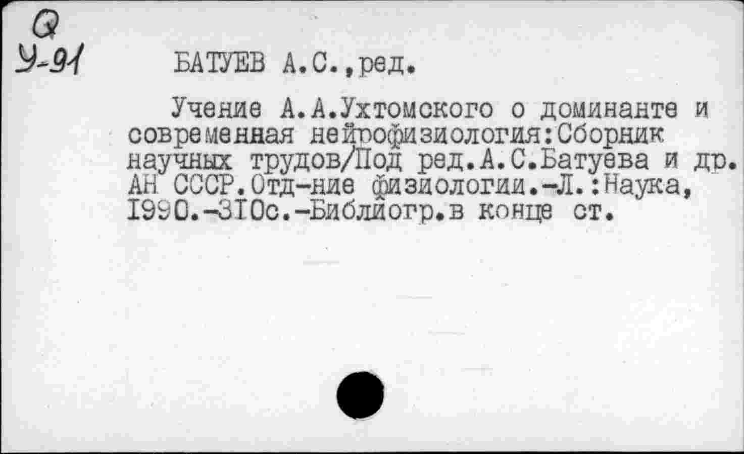 ﻿о
У-М ъктъ а.с.,рад.
Учение А.А.Ухтомского о доминанте и современдая нейпофизиология:Сборник научных трудов/Под ред.А.С.Батуева и др. АН СССР.Отд-ние физиологии.-Л.:Наука, 1990.-310с.-Библиогр.в конце ст.